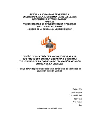 REPÚBLICA BOLIVARIANA DE VENEZUELA
UNIVERSIDAD NACIONAL EXPERIMENTAL DE LOS LLANOS
OCCIDENTALES “EZEQUIEL ZAMORA”
UNELLEZ
VICERRECTORADO DE INFRAESTRUCTURA Y PROCESOS
INDUSTRIALES PROGRAMA
CIENCIAS DE LA EDUCACIÓN MENCIÓN QUÌMICA
DISEÑO DE UNA GUÍA DE LABORATORIO PARA EL
SUB-PROYECTO QUÍMICA ORGÁNICA II DIRIGIDO A
ESTUDIANTES DE LA CARRERA DE EDUCACIÓN MENCIÓN
QUÍMICA DE LA UNELLEZ
Trabajo de Grado presentado para optar por el Título de Licenciado en
Educación Mención Química
Autor (a):
Juan Zapata
C.I. 20.488.995
Tutor (a):
Ana Bazan
C.I.
San Carlos, Diciembre 2014.
 