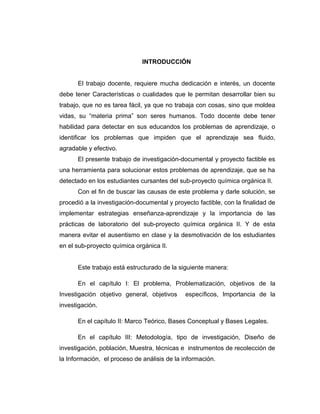 INTRODUCCIÓN
El trabajo docente, requiere mucha dedicación e interés, un docente
debe tener Características o cualidades que le permitan desarrollar bien su
trabajo, que no es tarea fácil, ya que no trabaja con cosas, sino que moldea
vidas, su “materia prima” son seres humanos. Todo docente debe tener
habilidad para detectar en sus educandos los problemas de aprendizaje, o
identificar los problemas que impiden que el aprendizaje sea fluido,
agradable y efectivo.
El presente trabajo de investigación-documental y proyecto factible es
una herramienta para solucionar estos problemas de aprendizaje, que se ha
detectado en los estudiantes cursantes del sub-proyecto química orgánica II.
Con el fin de buscar las causas de este problema y darle solución, se
procedió a la investigación-documental y proyecto factible, con la finalidad de
implementar estrategias enseñanza-aprendizaje y la importancia de las
prácticas de laboratorio del sub-proyecto química orgánica II. Y de esta
manera evitar el ausentismo en clase y la desmotivación de los estudiantes
en el sub-proyecto química orgánica II.
Este trabajo está estructurado de la siguiente manera:
En el capítulo I: El problema, Problematización, objetivos de la
Investigación objetivo general, objetivos específicos, Importancia de la
investigación.
En el capítulo II: Marco Teórico, Bases Conceptual y Bases Legales.
En el capítulo III: Metodología, tipo de investigación, Diseño de
investigación, población, Muestra, técnicas e instrumentos de recolección de
la Información, el proceso de análisis de la información.
 