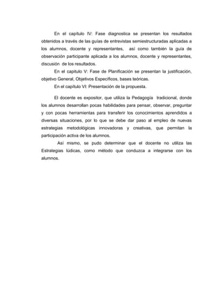 En el capítulo IV: Fase diagnostica se presentan los resultados
obtenidos a través de las guías de entrevistas semiestructuradas aplicadas a
los alumnos, docente y representantes, así como también la guía de
observación participante aplicada a los alumnos, docente y representantes,
discusión de los resultados.
En el capitulo V: Fase de Planificación se presentan la justificación,
objetivo General, Objetivos Específicos, bases teóricas.
En el capítulo VI: Presentación de la propuesta.
El docente es expositor, que utiliza la Pedagogía tradicional, donde
los alumnos desarrollan pocas habilidades para pensar, observar, preguntar
y con pocas herramientas para transferir los conocimientos aprendidos a
diversas situaciones, por lo que se debe dar paso al empleo de nuevas
estrategias metodológicas innovadoras y creativas, que permitan la
participación activa de los alumnos.
Así mismo, se pudo determinar que el docente no utiliza las
Estrategias lúdicas, como método que conduzca a integrarse con los
alumnos.
 