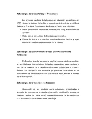 1) Paradigma de la Enseñanza por Transmisión:
Las primeras prácticas de Laboratorio en educación se realizaron en
1865 y tenían la finalidad de facilitar el aprendizaje de la química en el Royal
College of Chemistry. En este caso, los Trabajos Prácticos se utilizaban:
 Medio para adquirir habilidades prácticas para uso y manipulación de
aparatos.
 Medio para el aprendizaje de técnicas experimentales.
 Forma de ilustrar o comprobar experimentalmente hechos y leyes
científicas presentadas previamente por el profesor.
2) Paradigma del Descubrimiento Guiado y del Descubrimiento
Autónomo:
En los años setenta, se propone que los trabajos prácticos consistan
en actividades de descubrimiento de hechos, conceptos y leyes mediante el
uso de los procesos de la ciencia en situaciones guiadas por el profesor.
Esta es una concepción más autónoma, ya que no se pone énfasis en las
conclusiones de tipo conceptual a las que hay que llegar, sino en el proceso
de la investigación.
3) Paradigma de la Ciencia de los Procesos:
Concepción de las prácticas como actividades encaminadas a
aprender los procesos de la ciencia (observación, clasificación, emisión de
hipótesis, realización, entre otros.) independientemente de los contenidos
conceptuales concretos sobre los que se trabaja.
 