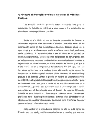 4) Paradigma de Investigación Unido a la Resolución de Problemas
Prácticos:
Los trabajos prácticos prácticas deben reservarse solo para la
adquisición de habilidades prácticas y para poner a los estudiantes en
situación de resolver problemas prácticos.
Desde el año 1999, en que se firmó la declaración de Bolonia, la
universidad española está asistiendo a cambios profundos tanto en su
organización como en las metodologías docentes, basadas ahora en el
aprendizaje y no exclusivamente en la enseñanza como tradicionalmente
venía ocurriendo. El estudiante pasa a ser el centro en el proceso de
enseñanza-aprendizaje. Ciertos aspectos del proceso de convergencia son
ya suficientemente conocidos por los distintos agentes implicados como es la
organización de las titulaciones, el nuevo sistema de créditos y lo que el
ECTS representa en la carga lectiva del estudiante. Sin embargo, aún hoy,
hay otros puntos que para muchos siguen planteando serias dudas. La
Universidad de Almería apostó desde el primer momento por este cambio y
propuso a los distintos Centros la puesta en marcha de Experiencias Piloto
en el EEES. La Facultad de Ciencias Experimentales asumió el reto y puso
en marcha el Plan Piloto para la Titulación de Ciencias Ambientales en el
curso 2005/06. A partir de este curso comienzan a funcionar grupos docentes
promovidos por el Comisionado para el Espacio Europeo de Educación
Superior de esta Universidad. Estos grupos docentes están formados por
profesores de la Titulación pertenecientes a distintas áreas pero todos con un
objetivo común: cambiar el paradigma tradicional de la Enseñanza Superior
por un modelo acorde a este nuevo marco.
Este cambio en la metodología docente no sólo se está dando en
España, sino que es algo mucho más extendido en el mundo y que abarca a
 