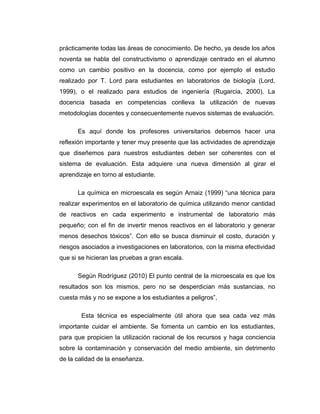 prácticamente todas las áreas de conocimiento. De hecho, ya desde los años
noventa se habla del constructivismo o aprendizaje centrado en el alumno
como un cambio positivo en la docencia, como por ejemplo el estudio
realizado por T. Lord para estudiantes en laboratorios de biología (Lord,
1999), o el realizado para estudios de ingeniería (Rugarcia, 2000). La
docencia basada en competencias conlleva la utilización de nuevas
metodologías docentes y consecuentemente nuevos sistemas de evaluación.
Es aquí donde los profesores universitarios debemos hacer una
reflexión importante y tener muy presente que las actividades de aprendizaje
que diseñemos para nuestros estudiantes deben ser coherentes con el
sistema de evaluación. Esta adquiere una nueva dimensión al girar el
aprendizaje en torno al estudiante.
La química en microescala es según Arnaiz (1999) “una técnica para
realizar experimentos en el laboratorio de química utilizando menor cantidad
de reactivos en cada experimento e instrumental de laboratorio más
pequeño; con el fin de invertir menos reactivos en el laboratorio y generar
menos desechos tóxicos”. Con ello se busca disminuir el costo, duración y
riesgos asociados a investigaciones en laboratorios, con la misma efectividad
que si se hicieran las pruebas a gran escala.
Según Rodríguez (2010) El punto central de la microescala es que los
resultados son los mismos, pero no se desperdician más sustancias, no
cuesta más y no se expone a los estudiantes a peligros”,
Esta técnica es especialmente útil ahora que sea cada vez más
importante cuidar el ambiente. Se fomenta un cambio en los estudiantes,
para que propicien la utilización racional de los recursos y haga conciencia
sobre la contaminación y conservación del medio ambiente, sin detrimento
de la calidad de la enseñanza.
 