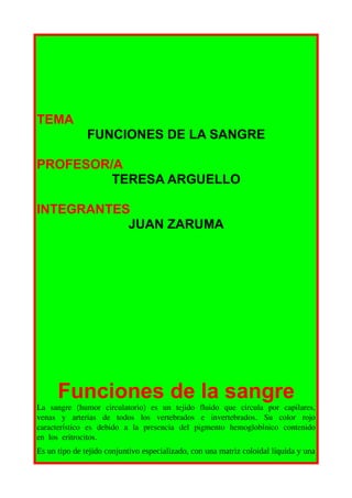 TEMA
               FUNCIONES DE LA SANGRE

PROFESOR/A
         TERESA ARGUELLO

INTEGRANTES
           JUAN ZARUMA




      Funciones de la sangre
La sangre (humor circulatorio) es un tejido fluido que circula por capilares,
venas y arterias de todos los vertebrados e invertebrados. Su color rojo
característico es debido a la presencia del pigmento hemoglobínico contenido
en los eritrocitos.
Es un tipo de tejido conjuntivo especializado, con una matriz coloidal líquida y una
 