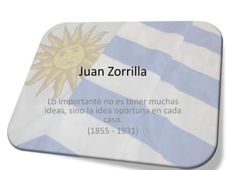 Juan Zorrilla

 Lo importante no es tener muchas
ideas, sino la idea oportuna en cada
                 caso.
            (1855 - 1931)
 