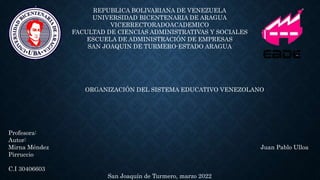 REPUBLICA BOLIVARIANA DE VENEZUELA
UNIVERSIDAD BICENTENARIA DE ARAGUA
VICERRECTORADOACADEMICO
FACULTAD DE CIENCIAS ADMINISTRATIVAS Y SOCIALES
ESCUELA DE ADMINISTRACIÓN DE EMPRESAS
SAN JOAQUIN DE TURMERO-ESTADO ARAGUA
ORGANIZACIÓN DEL SISTEMA EDUCATIVO VENEZOLANO
Profesora:
Autor:
Mirna Méndez Juan Pablo Ulloa
Pirruccio
C.I 30406603
San Joaquín de Turmero, marzo 2022
 