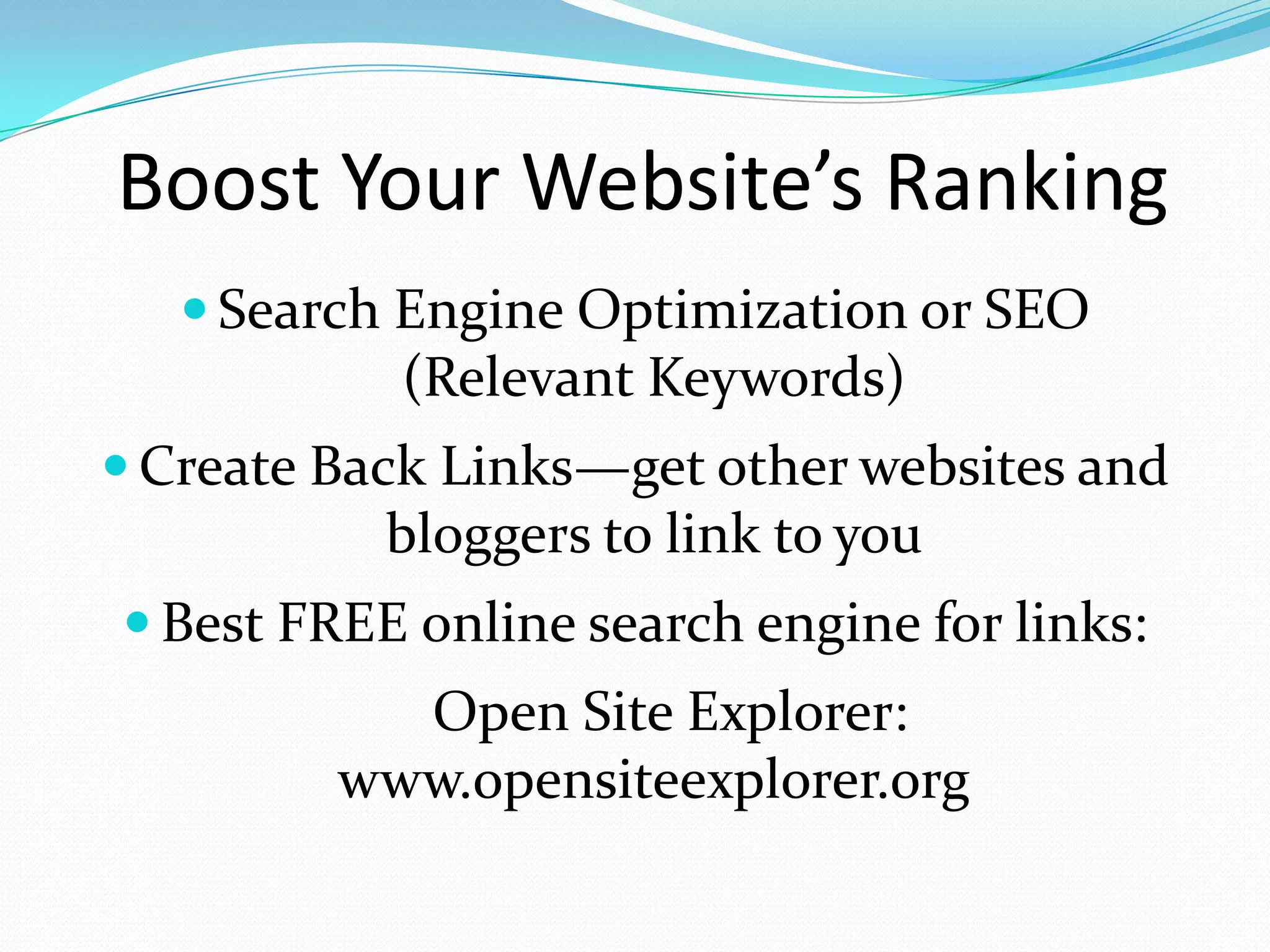 Boost Your Website’s Ranking
    Search Engine Optimization or SEO
           (Relevant Keywords)
 Create Back Links—get other websites and
           bloggers to link to you
 Best FREE online search engine for links:
           Open Site Explorer:
         www.opensiteexplorer.org
 