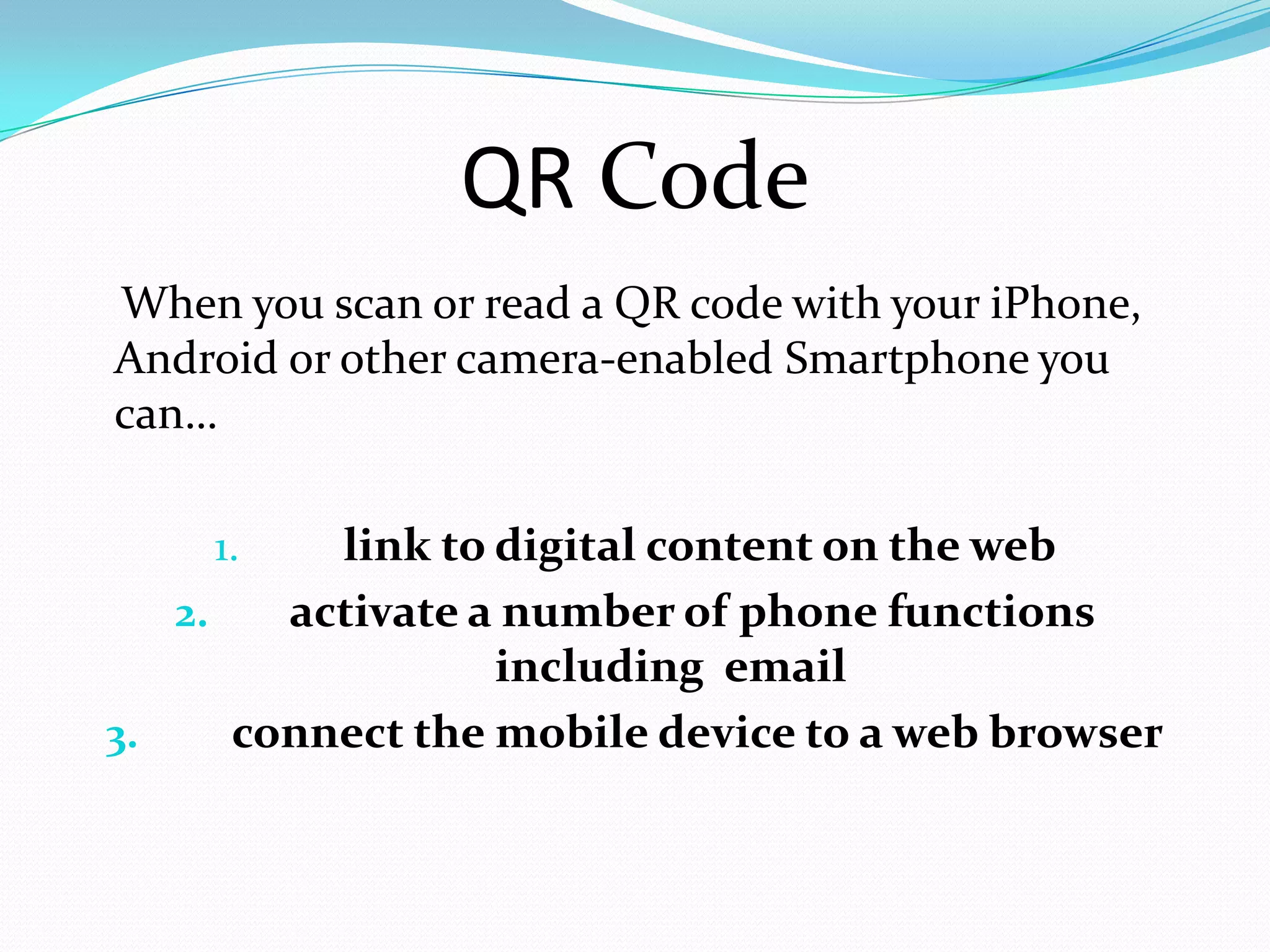 QR Code
When you scan or read a QR code with your iPhone,
Android or other camera-enabled Smartphone you
can…

    1.    link to digital content on the web
   2.   activate a number of phone functions
                  including email
3.    connect the mobile device to a web browser
 