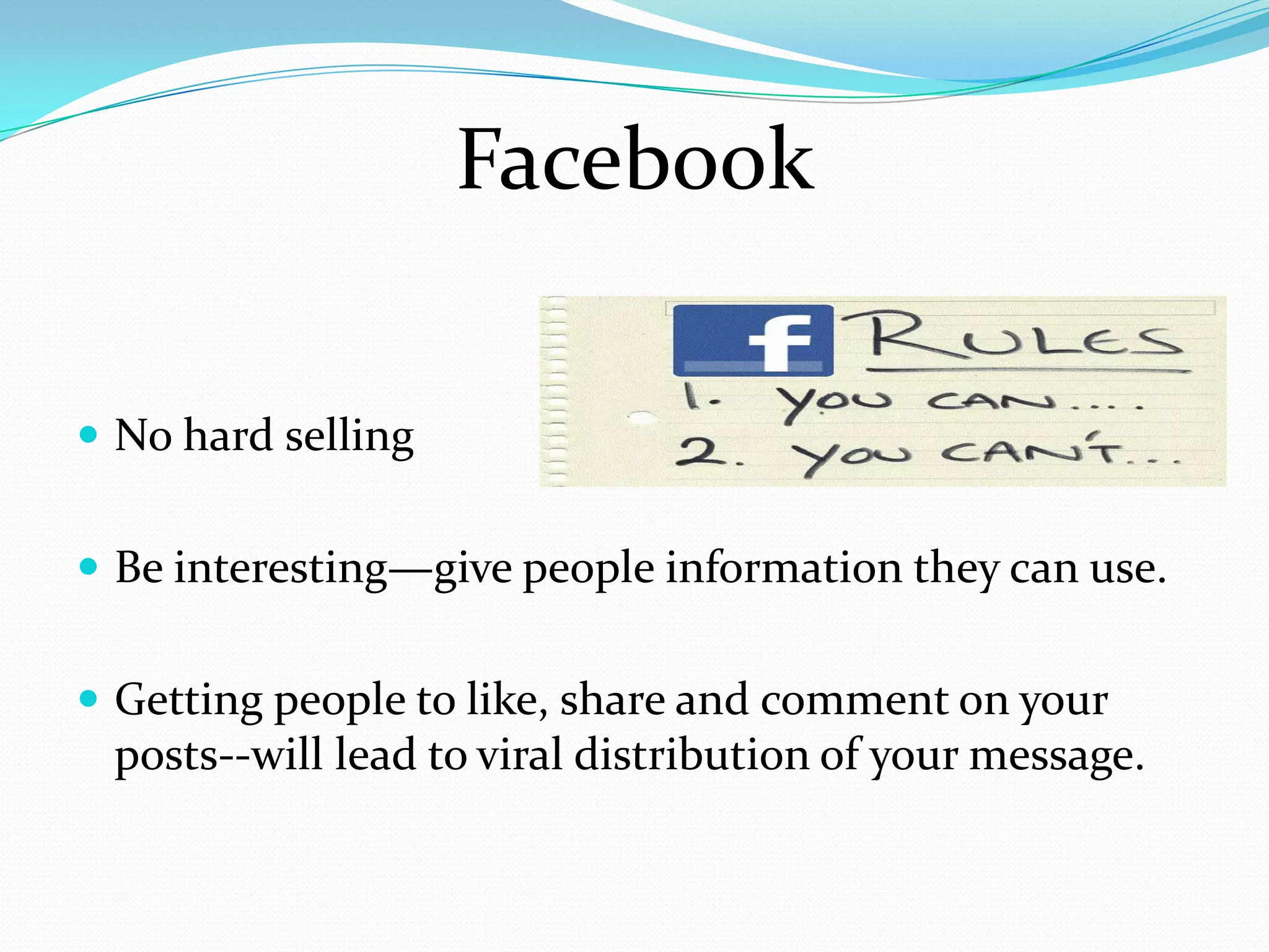 Facebook

 No hard selling


 Be interesting—give people information they can use.


 Getting people to like, share and comment on your
 posts--will lead to viral distribution of your message.
 