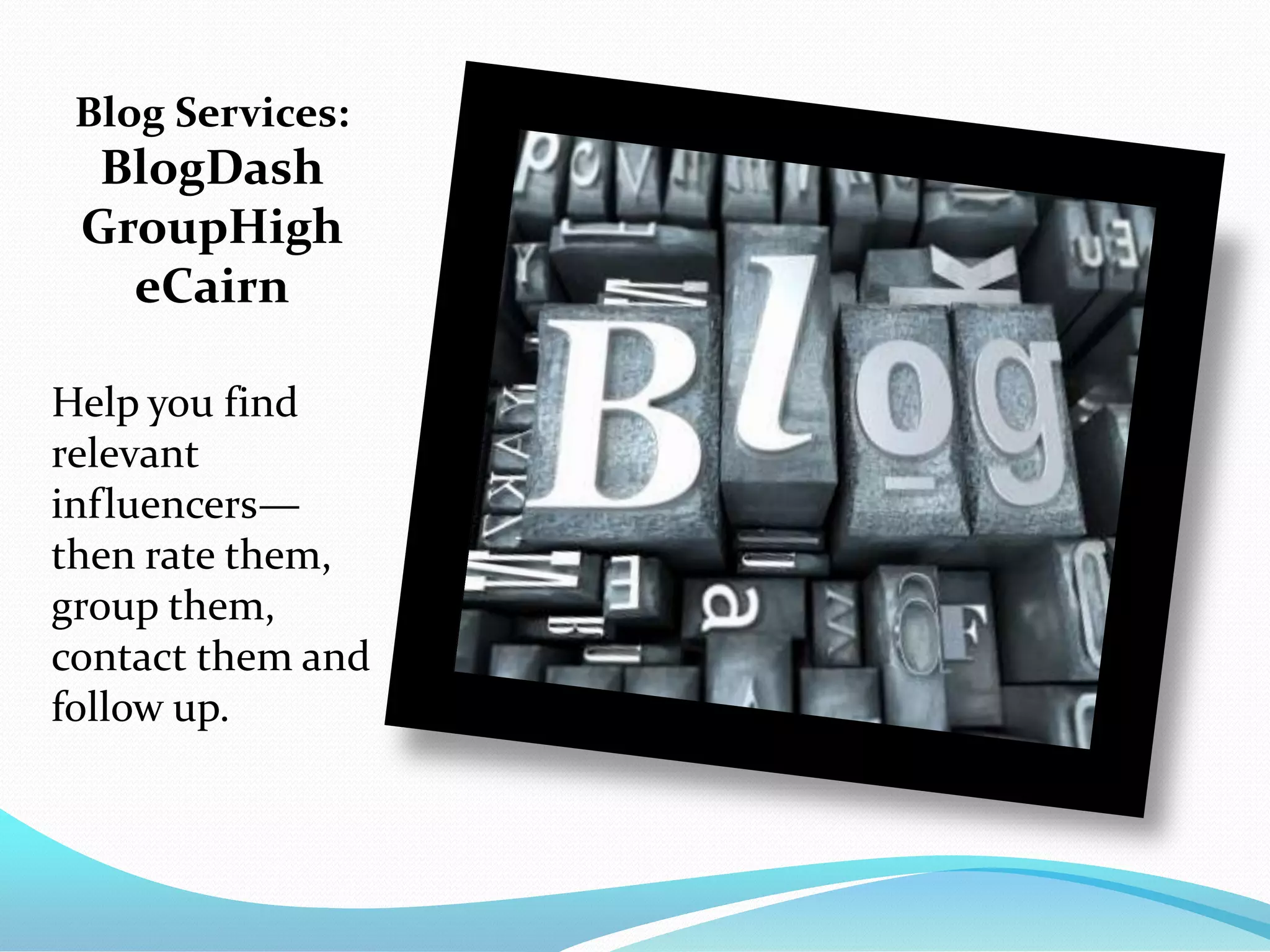 Blog Services:
  BlogDash
 GroupHigh
   eCairn

Help you find
relevant
influencers—
then rate them,
group them,
contact them and
follow up.
 