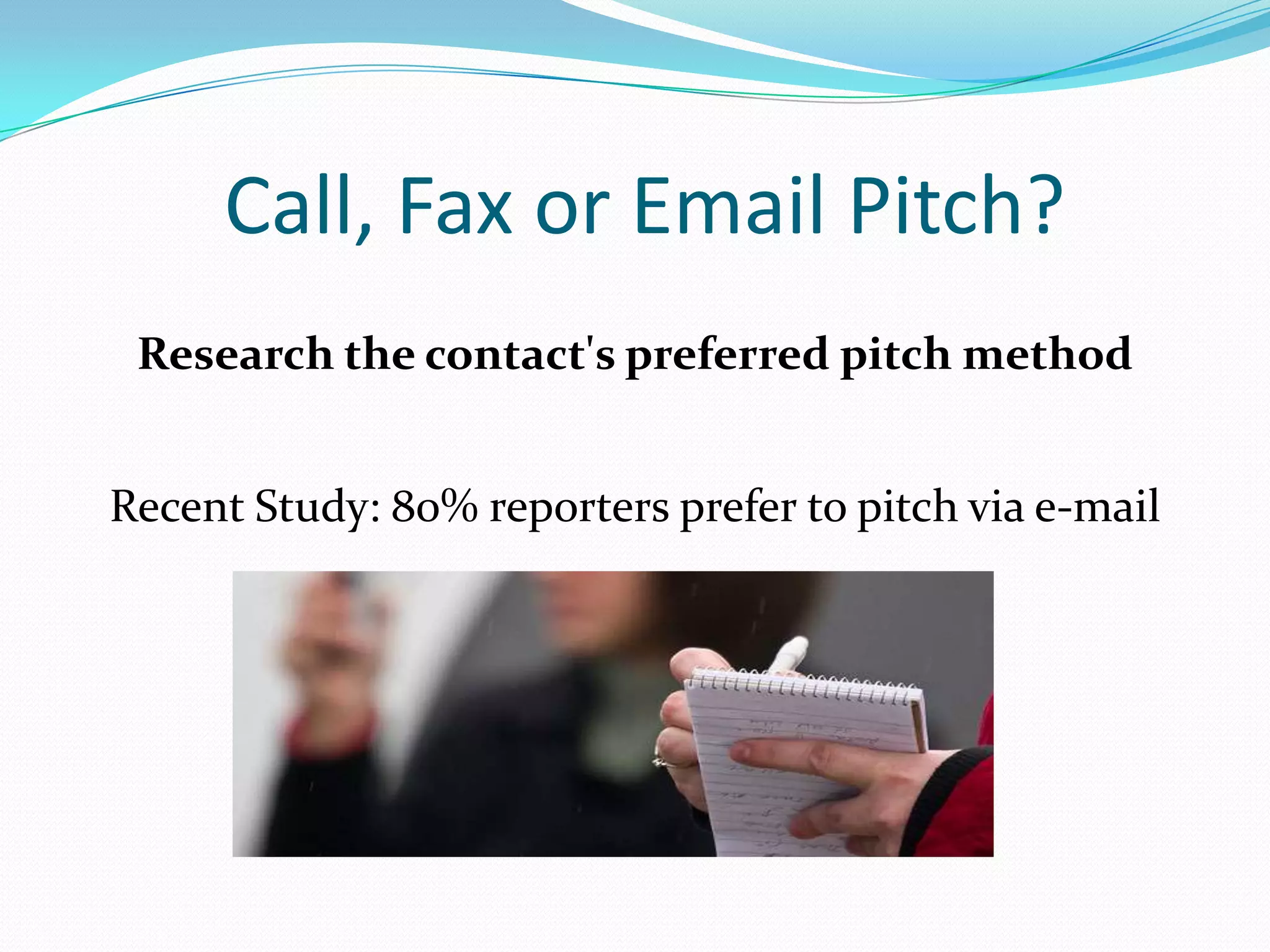 Call, Fax or Email Pitch?
 Research the contact's preferred pitch method


Recent Study: 80% reporters prefer to pitch via e-mail
 