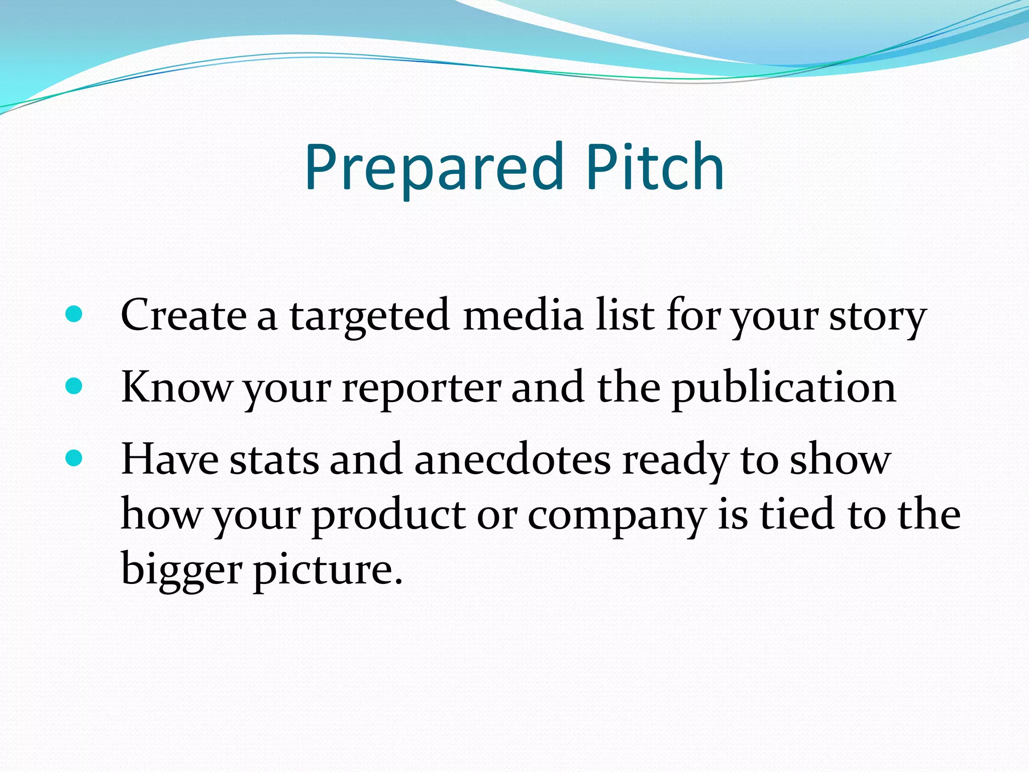 Prepared Pitch
 Create a targeted media list for your story
 Know your reporter and the publication
 Have stats and anecdotes ready to show
   how your product or company is tied to the
   bigger picture.
 
