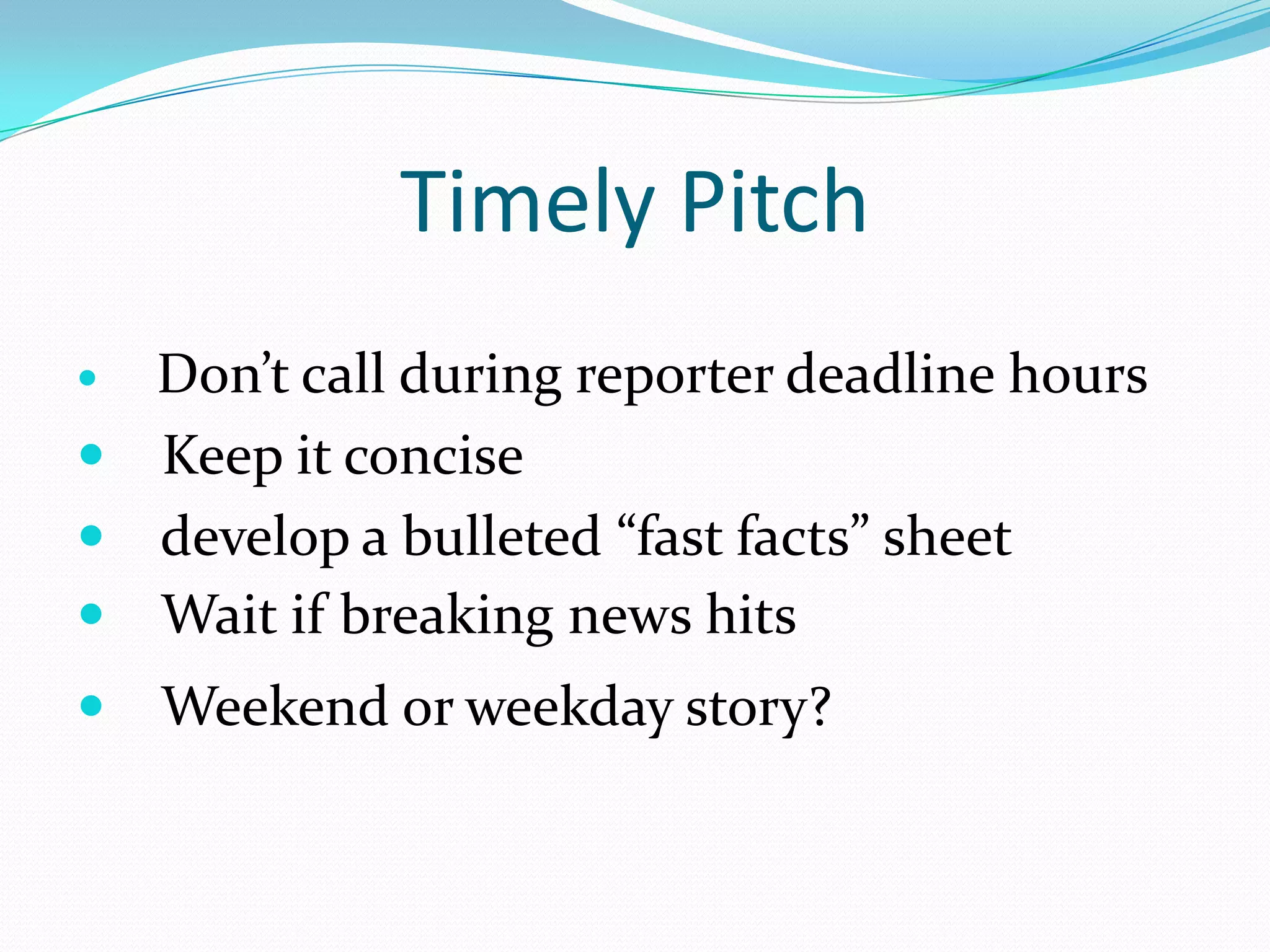 Timely Pitch
 Don’t call during reporter deadline hours
 Keep it concise
 develop a bulleted “fast facts” sheet
 Wait if breaking news hits
   Weekend or weekday story?
 