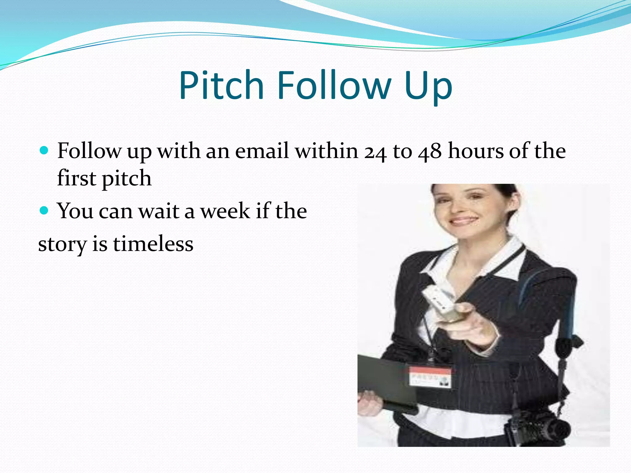 Pitch Follow Up
 Follow up with an email within 24 to 48 hours of the
  first pitch
 You can wait a week if the
story is timeless
 
