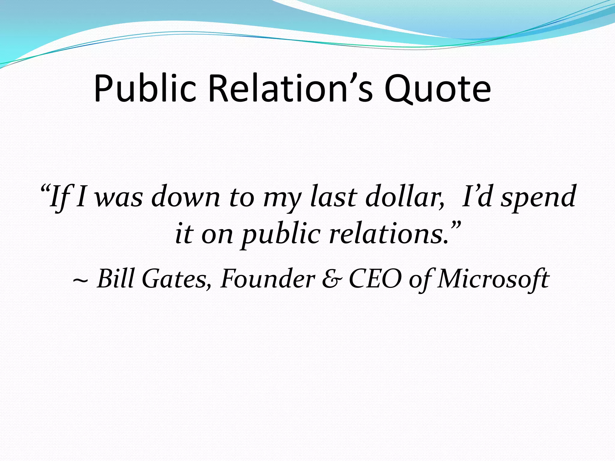 Public Relation’s Quote

“If I was down to my last dollar, I’d spend
            it on public relations.”
   ~ Bill Gates, Founder & CEO of Microsoft
 