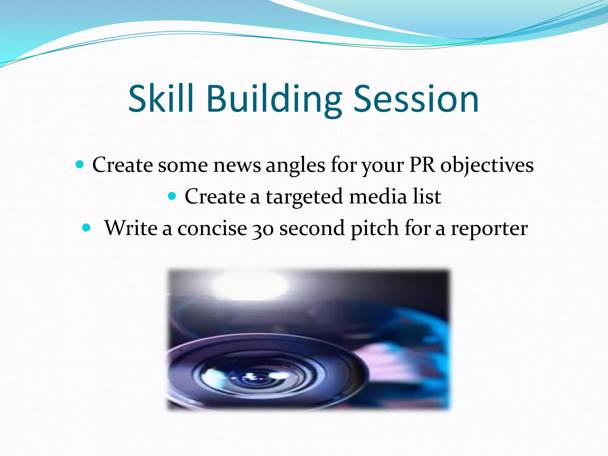 Skill Building Session
 Create some news angles for your PR objectives
          Create a targeted media list
 Write a concise 30 second pitch for a reporter
 