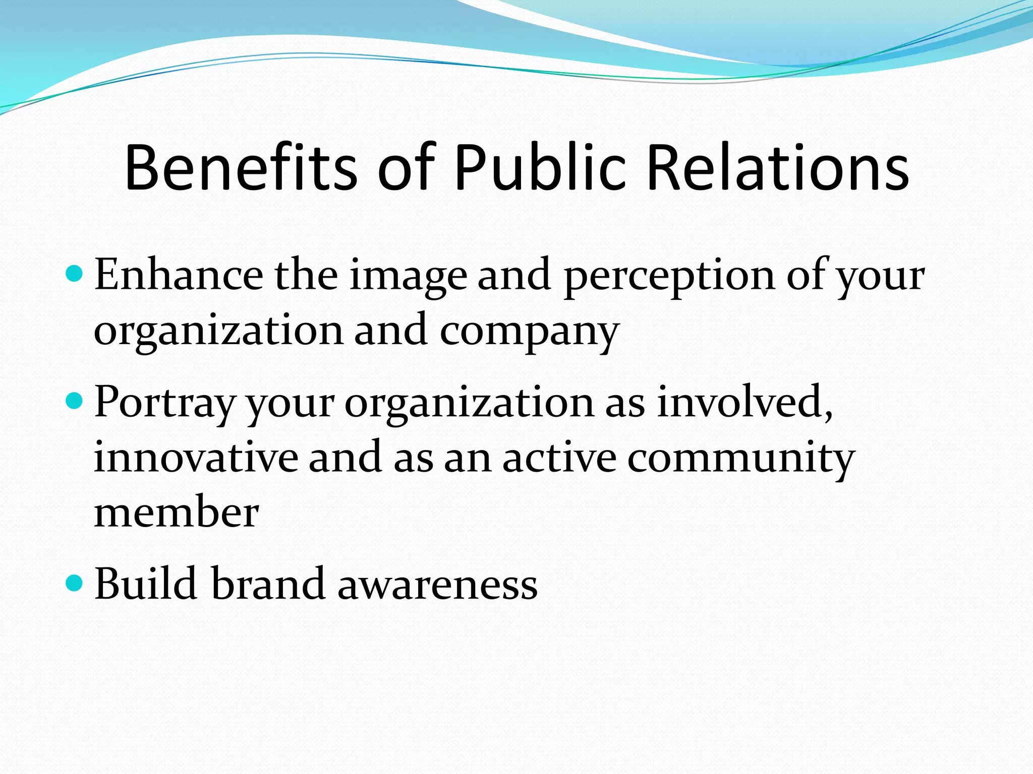 Benefits of Public Relations
 Enhance the image and perception of your
 organization and company
 Portray your organization as involved,
 innovative and as an active community
 member
 Build brand awareness
 