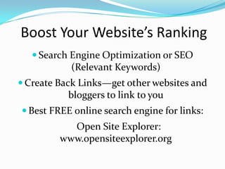 Boost Your Website’s Ranking
    Search Engine Optimization or SEO
           (Relevant Keywords)
 Create Back Links—get other websites and
           bloggers to link to you
 Best FREE online search engine for links:
           Open Site Explorer:
         www.opensiteexplorer.org
 