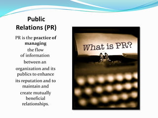 Public
Relations (PR)
PR is the practice of
      managing
        the flow
   of information
      between an
organization and its
 publics to enhance
its reputation and to
     maintain and
   create mutually
       beneficial
     relationships.
 
