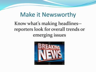Make it Newsworthy
Know what’s making headlines--
reporters look for overall trends or
         emerging issues
 