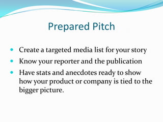Prepared Pitch
 Create a targeted media list for your story
 Know your reporter and the publication
 Have stats and anecdotes ready to show
   how your product or company is tied to the
   bigger picture.
 