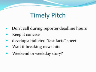Timely Pitch
 Don’t call during reporter deadline hours
 Keep it concise
 develop a bulleted “fast facts” sheet
 Wait if breaking news hits
   Weekend or weekday story?
 
