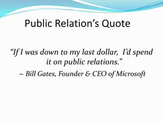 Public Relation’s Quote

“If I was down to my last dollar, I’d spend
            it on public relations.”
   ~ Bill Gates, Founder & CEO of Microsoft
 
