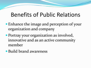 Benefits of Public Relations
 Enhance the image and perception of your
 organization and company
 Portray your organization as involved,
 innovative and as an active community
 member
 Build brand awareness
 