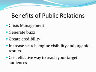 Benefits of Public Relations
 Crisis Management
 Generate buzz
 Create credibility
 Increase search engine visibility and organic
 results
 Cost effective way to reach your target
 audiences
 