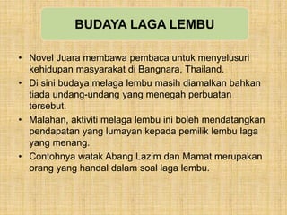 • Novel Juara membawa pembaca untuk menyelusuri
kehidupan masyarakat di Bangnara, Thailand.
• Di sini budaya melaga lembu masih diamalkan bahkan
tiada undang-undang yang menegah perbuatan
tersebut.
• Malahan, aktiviti melaga lembu ini boleh mendatangkan
pendapatan yang lumayan kepada pemilik lembu laga
yang menang.
• Contohnya watak Abang Lazim dan Mamat merupakan
orang yang handal dalam soal laga lembu.
BUDAYA LAGA LEMBU
 