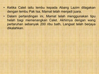 • Ketika Calet iaitu lembu kepada Abang Lazim dilagakan
dengan lembu Pak Isa, Mamat telah menjadi juara.
• Dalam pertandingan ini, Mamat telah menggunakan tipu
helah bagi memenangkan Calet. Akhirnya dengan wang
pertaruhan sebanyak 200 ribu bath, Langsat telah berjaya
dikalahkan.
 
