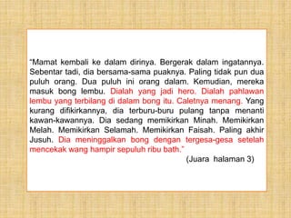 “Mamat kembali ke dalam dirinya. Bergerak dalam ingatannya.
Sebentar tadi, dia bersama-sama puaknya. Paling tidak pun dua
puluh orang. Dua puluh ini orang dalam. Kemudian, mereka
masuk bong lembu. Dialah yang jadi hero. Dialah pahlawan
lembu yang terbilang di dalam bong itu. Caletnya menang. Yang
kurang difikirkannya, dia terburu-buru pulang tanpa menanti
kawan-kawannya. Dia sedang memikirkan Minah. Memikirkan
Melah. Memikirkan Selamah. Memikirkan Faisah. Paling akhir
Jusuh. Dia meninggalkan bong dengan tergesa-gesa setelah
mencekak wang hampir sepuluh ribu bath.”
(Juara halaman 3)
 