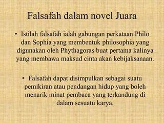 Falsafah dalam novel Juara
• Istilah falsafah ialah gabungan perkataan Philo
dan Sophia yang membentuk philosophia yang
digunakan oleh Phythagoras buat pertama kalinya
yang membawa maksud cinta akan kebijaksanaan.
• Falsafah dapat disimpulkan sebagai suatu
pemikiran atau pendangan hidup yang boleh
menarik minat pembaca yang terkandung di
dalam sesuatu karya.
 
