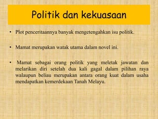 Politik dan kekuasaan
• Plot penceritaannya banyak mengetengahkan isu politik.
• Mamat merupakan watak utama dalam novel ini.
• Mamat sebagai orang politik yang meletak jawatan dan
melarikan diri setelah dua kali gagal dalam pilihan raya
walaupun beliau merupakan antara orang kuat dalam usaha
mendapatkan kemerdekaan Tanah Melayu.
 