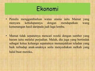 Ekonomi
• Penulis menggambarkan watau utama iaitu Mamat yang
menyara kehidupannya dengan mendapatkan wang
kemenangan hasil daripada judi laga lembu.
• Mamat tidak sepatutnya mencari rezeki dengan sumber yang
haram iaitu melalui perjudian. Malah, dia juga yang bertindak
sebagai ketua keluarga sepatutnya menunjukkan teladan yang
baik terhadap anak-anaknya serta menyediakan nafkah yang
halal buat mereka.
 