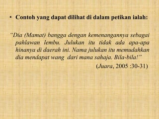 • Contoh yang dapat dilihat di dalam petikan ialah:
“Dia (Mamat) bangga dengan kemenangannya sebagai
pahlawan lembu. Julukan itu tidak ada apa-apa
hinanya di daerah ini. Nama julukan itu memudahkan
dia mendapat wang dari mana sahaja. Bila-bila!”
(Juara, 2005 :30-31)
 