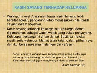 • Walaupun novel Juara membawa nilai-nilai yang lebih
bersifat agresif, pengarang tetap memasukkan nilai kasih
sayang dalam novelnya.
• Kasih sayang terhadap keluarga iaitu keluarga Mamat
digambarkan sebagai watak-watak yang cukup penyayang.
Kehidupan keluarga ini aman damai. Buktinya mereka
masih setia walaupun Mamat telah kalah dalam pilihan raya
dan ikut bersama-sama melarikan diri ke Siam.
“Anak-anaknya yang kahwin dengan orang-orang politik juga
seorang demi seorang berpisah dengan suami-suaminya.
Kemudian berjujuk-jujuk mengikutnya hidup di selatan Siam.
(Juara halaman 16)
KASIH SAYANG TERHADAP KELUARGA
 