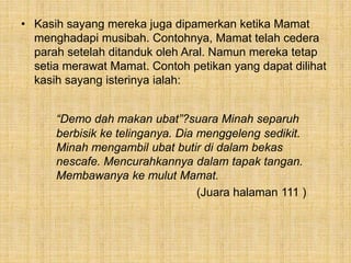 • Kasih sayang mereka juga dipamerkan ketika Mamat
menghadapi musibah. Contohnya, Mamat telah cedera
parah setelah ditanduk oleh Aral. Namun mereka tetap
setia merawat Mamat. Contoh petikan yang dapat dilihat
kasih sayang isterinya ialah:
“Demo dah makan ubat”?suara Minah separuh
berbisik ke telinganya. Dia menggeleng sedikit.
Minah mengambil ubat butir di dalam bekas
nescafe. Mencurahkannya dalam tapak tangan.
Membawanya ke mulut Mamat.
(Juara halaman 111 )
 