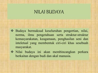NILAI BUDAYA
 Budaya bermaksud keseluruhan pengertian, nilai,
norma, ilmu pengetahuan serta struktur-struktur
kemasyarakatan, keagamaan, penghasilan seni dan
inteletual yang membentuk ciri-ciri khas sesebuah
masyarakat.
 Nilai budaya ini akan membincangkan perkara
berkaitan dengan budi dan akal manusia.
 