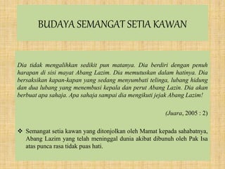 BUDAYA SEMANGAT SETIA KAWAN
Dia tidak mengalihkan sedikit pun matanya. Dia berdiri dengan penuh
harapan di sisi mayat Abang Lazim. Dia memutuskan dalam hatinya. Dia
bersaksikan kapan-kapan yang sedang menyumbati telinga, lubang hidung
dan dua lubang yang menembusi kepala dan perut Abang Lazin. Dia akan
berbuat apa sahaja. Apa sahaja sampai dia mengikuti jejak Abang Lazim!
(Juara, 2005 : 2)
 Semangat setia kawan yang ditonjolkan oleh Mamat kepada sahabatnya,
Abang Lazim yang telah meninggal dunia akibat dibunuh oleh Pak Isa
atas punca rasa tidak puas hati.
 