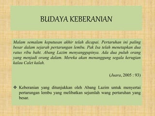BUDAYA KEBERANIAN
Malam semalam keputusan akhir telah dicapai. Pertaruhan ini paling
besar dalam sejarah pertarungan lembu. Pak Isa telah menetapkan dua
ratus ribu baht. Abang Lazim menyanggupinya. Ada dua puluh orang
yang menjadi orang dalam. Mereka akan menanggung segala kerugian
kalau Calet kalah.
(Juara, 2005 : 93)
 Keberanian yang ditunjukkan oleh Abang Lazim untuk menyertai
pertarungan lembu yang melibatkan sejumlah wang pertaruhan yang
besar.
 