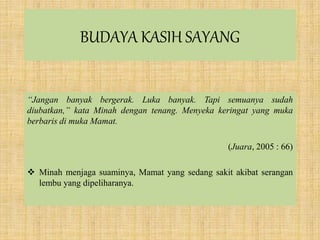 BUDAYA KASIH SAYANG
“Jangan banyak bergerak. Luka banyak. Tapi semuanya sudah
diubatkan,” kata Minah dengan tenang. Menyeka keringat yang muka
berbaris di muka Mamat.
(Juara, 2005 : 66)
 Minah menjaga suaminya, Mamat yang sedang sakit akibat serangan
lembu yang dipeliharanya.
 