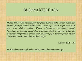BUDAYA KESETIAAN
Minah lebih suka mendengar daripada berkata-kata. Inilah kelebihan
Minah, fikirnya. Minah tidak banyak bercakap. Minah cepat bertindak
dan setia dalam hidup. Minah sebenarnya perempuan sejati.
Kesetiaannya kepada suami dan anak-anak tidak terhingga. Kalau dia
menangis, tangisannya kerana anak-anaknya juga. Seratus persen Minah
dilahirkan untuk suami dan anak-anaknya.
(Juara, 2005 : 79)
 Kesetiaan seorang isteri terhadap suami dan anak-anaknya.
 