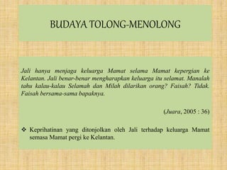 BUDAYA TOLONG-MENOLONG
Jali hanya menjaga keluarga Mamat selama Mamat kepergian ke
Kelantan. Jali benar-benar mengharapkan keluarga itu selamat. Manalah
tahu kalau-kalau Selamah dan Milah dilarikan orang? Faisah? Tidak.
Faisah bersama-sama bapaknya.
(Juara, 2005 : 36)
 Keprihatinan yang ditonjolkan oleh Jali terhadap keluarga Mamat
semasa Mamat pergi ke Kelantan.
 