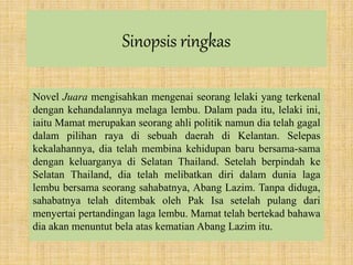 Sinopsis ringkas
Novel Juara mengisahkan mengenai seorang lelaki yang terkenal
dengan kehandalannya melaga lembu. Dalam pada itu, lelaki ini,
iaitu Mamat merupakan seorang ahli politik namun dia telah gagal
dalam pilihan raya di sebuah daerah di Kelantan. Selepas
kekalahannya, dia telah membina kehidupan baru bersama-sama
dengan keluarganya di Selatan Thailand. Setelah berpindah ke
Selatan Thailand, dia telah melibatkan diri dalam dunia laga
lembu bersama seorang sahabatnya, Abang Lazim. Tanpa diduga,
sahabatnya telah ditembak oleh Pak Isa setelah pulang dari
menyertai pertandingan laga lembu. Mamat telah bertekad bahawa
dia akan menuntut bela atas kematian Abang Lazim itu.
 