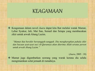 KEAGAMAAN
 Keagamaan dalam novel Juara dapat kita lhat melalui watak Mamat,
Lebai Syukur, Jali, Mat San, Semail dan Setapa yang membacakan
zikir untuk arwah Abang Lazim.
“Mamat ikut berzikir bersungguh-sungguh. Dia mengharapkan pahala zikir
dan bacaan ayat-ayat suci Al-Qurannya akan diterima Allah seratus persen
untuk arwah Abang Lazim.”
(Juara, 2005 : 18)
 Mamat juga digambarkan seorang yang warak kerana dia selalu
mengimamkan solat jemaah di rumahnya.
 