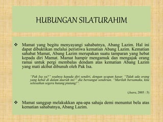 HUBUNGAN SILATURAHIM
 Mamat yang begitu menyayangi sahabatnya, Abang Lazim. Hal ini
dapat dibuktikan melalui peristiwa kematian Abang Lazim. Kematian
sahabat Mamat, Abang Lazim merupakan suatu tamparan yang hebat
kepada diri Mamat. Mamat hampir mengamuk dan mengajak orang
ramai untuk pergi membalas dendam atas kematian Abang Lazim
yang mati akibat dibunuh oleh Pak Isa.
“Pak Isa ya?” soalnya kepada diri sendiri, dengan ucapan kasar. “Tidak ada orang
yang kebal di dalam daerah ini!” dia bersungut sendirian. “Marilah bersamaku, kita
selesaikan segera hutang piutang!”.
(Juara, 2005 : 5)
 Mamat sanggup melakukkan apa-apa sahaja demi menuntut bela atas
kematian sahabatnya, Abang Lazim.
 