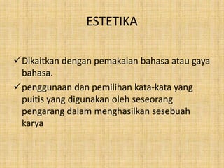 ESTETIKA
Dikaitkan dengan pemakaian bahasa atau gaya
bahasa.
penggunaan dan pemilihan kata-kata yang
puitis yang digunakan oleh seseorang
pengarang dalam menghasilkan sesebuah
karya
 