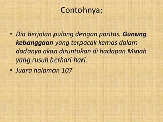 Contohnya:
• Dia berjalan pulang dengan pantas. Gunung
kebanggaan yang terpacak kemas dalam
dadanya akan diruntukan di hadapan Minah
yang rusuh berhari-hari.
• Juara halaman 107
 
