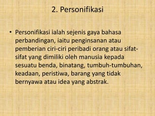 2. Personifikasi
• Personifikasi ialah sejenis gaya bahasa
perbandingan, iaitu penginsanan atau
pemberian ciri-ciri peribadi orang atau sifat-
sifat yang dimiliki oleh manusia kepada
sesuatu benda, binatang, tumbuh-tumbuhan,
keadaan, peristiwa, barang yang tidak
bernyawa atau idea yang abstrak.
 