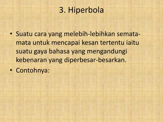 3. Hiperbola
• Suatu cara yang melebih-lebihkan semata-
mata untuk mencapai kesan tertentu iaitu
suatu gaya bahasa yang mengandungi
kebenaran yang diperbesar-besarkan.
• Contohnya:
 